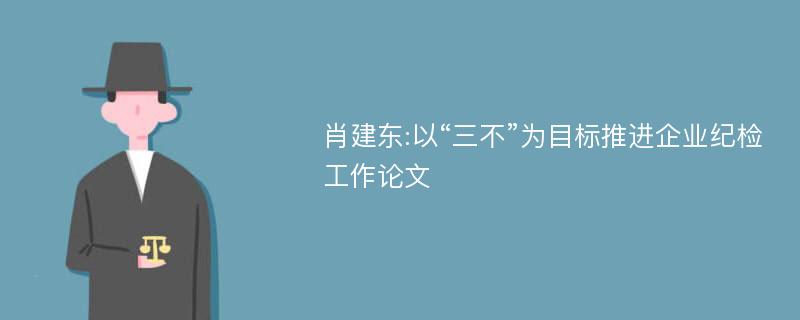 肖建东:以“三不”为目标推进企业纪检工作论文