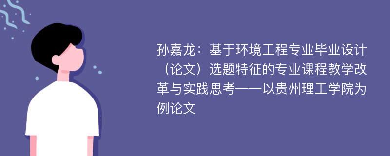 孙嘉龙：基于环境工程专业毕业设计（论文）选题特征的专业课程教学改革与实践思考——以贵州理工学院为例论文