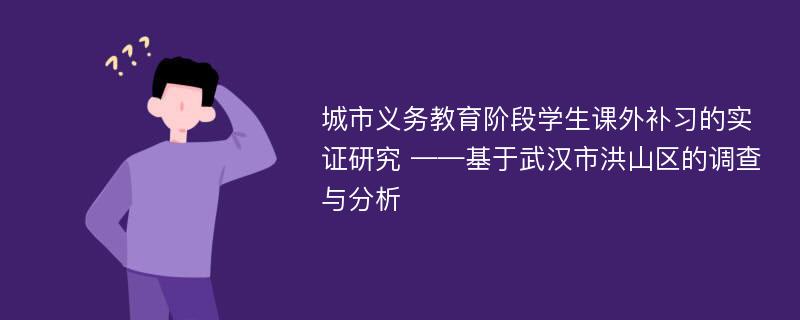 城市义务教育阶段学生课外补习的实证研究 ——基于武汉市洪山区的调查与分析