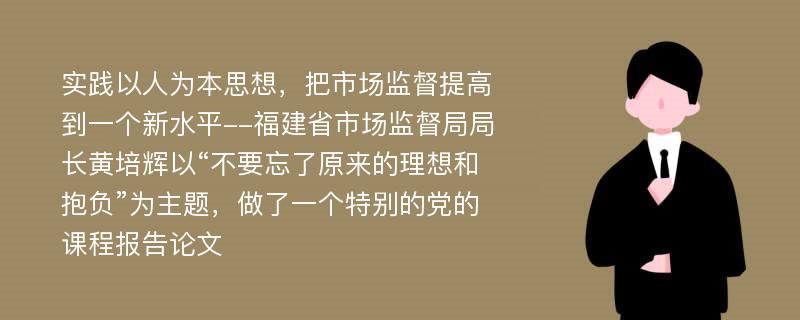 实践以人为本思想，把市场监督提高到一个新水平--福建省市场监督局局长黄培辉以“不要忘了原来的理想和抱负”为主题，做了一个特别的党的课程报告论文