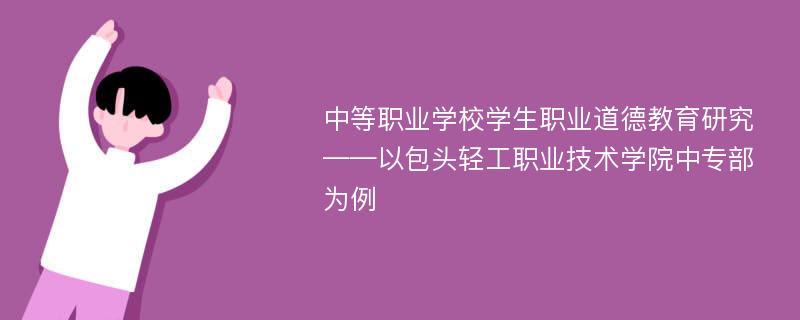 中等职业学校学生职业道德教育研究——以包头轻工职业技术学院中专部为例