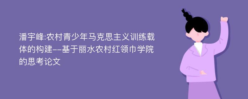 潘宇峰:农村青少年马克思主义训练载体的构建--基于丽水农村红领巾学院的思考论文