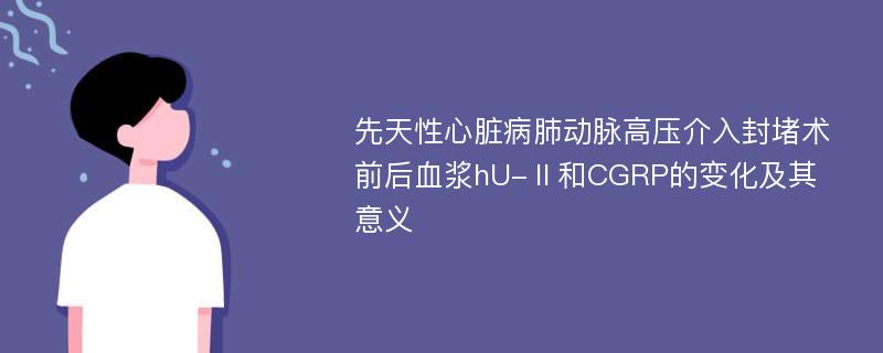 先天性心脏病肺动脉高压介入封堵术前后血浆hU-Ⅱ和CGRP的变化及其意义