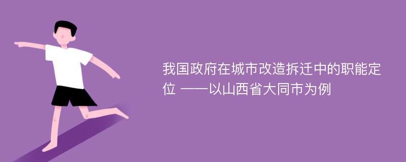 我国政府在城市改造拆迁中的职能定位 ——以山西省大同市为例