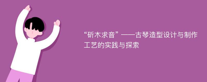 “斫木求音” ——古琴造型设计与制作工艺的实践与探索