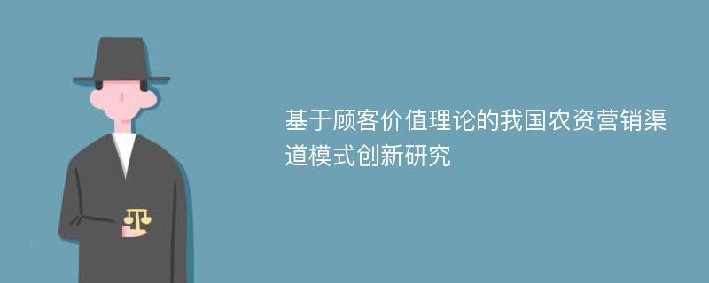 基于顾客价值理论的我国农资营销渠道模式创新研究