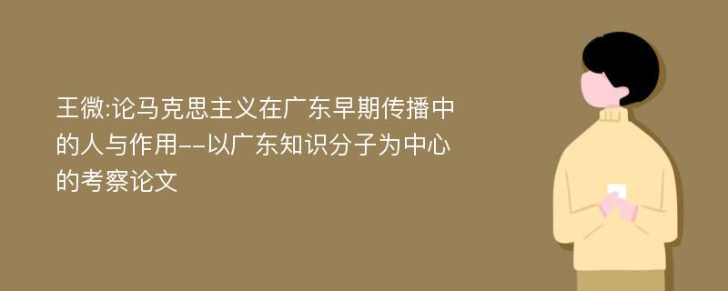 王微:论马克思主义在广东早期传播中的人与作用--以广东知识分子为中心的考察论文