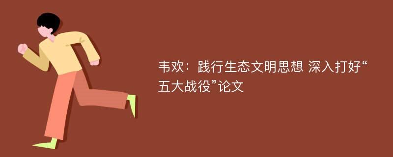 韦欢：践行生态文明思想 深入打好“五大战役”论文