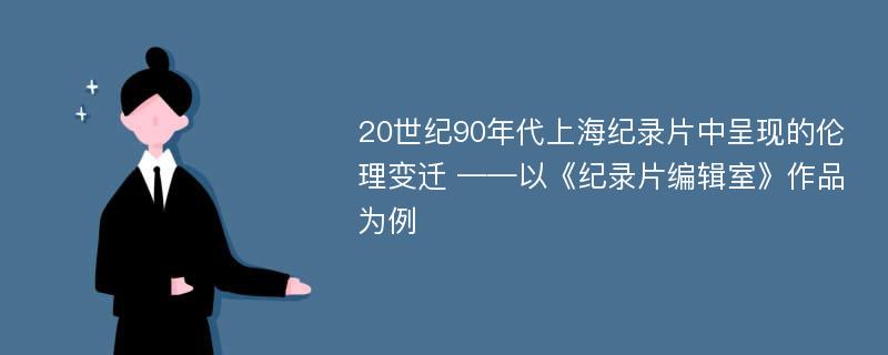 20世纪90年代上海纪录片中呈现的伦理变迁 ——以《纪录片编辑室》作品为例