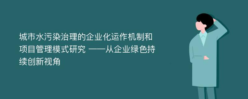 城市水污染治理的企业化运作机制和项目管理模式研究 ——从企业绿色持续创新视角