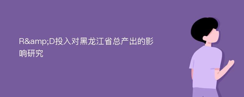 R&D投入对黑龙江省总产出的影响研究