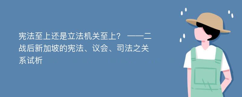 宪法至上还是立法机关至上？ ——二战后新加坡的宪法、议会、司法之关系试析