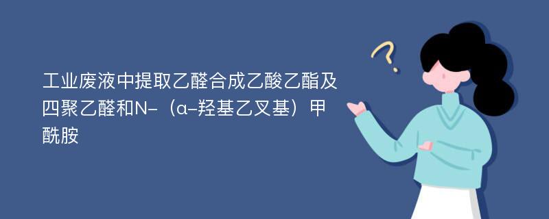 工业废液中提取乙醛合成乙酸乙酯及四聚乙醛和N-（α-羟基乙叉基）甲酰胺