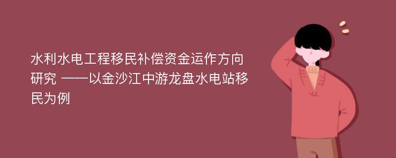 水利水电工程移民补偿资金运作方向研究 ——以金沙江中游龙盘水电站移民为例