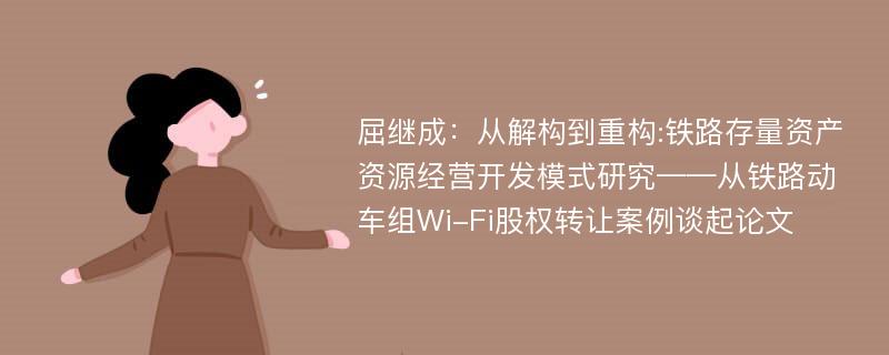 屈继成：从解构到重构:铁路存量资产资源经营开发模式研究——从铁路动车组Wi-Fi股权转让案例谈起论文