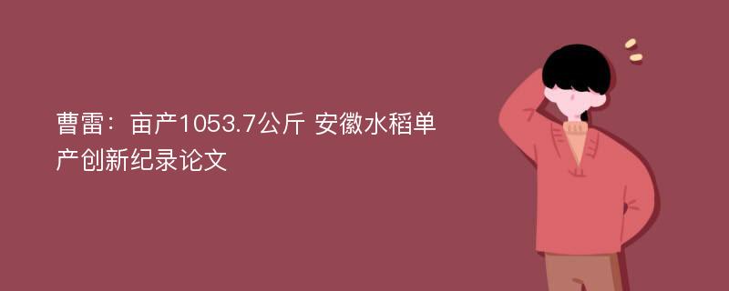 曹雷：亩产1053.7公斤 安徽水稻单产创新纪录论文