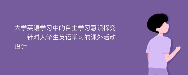 大学英语学习中的自主学习意识探究 ——针对大学生英语学习的课外活动设计