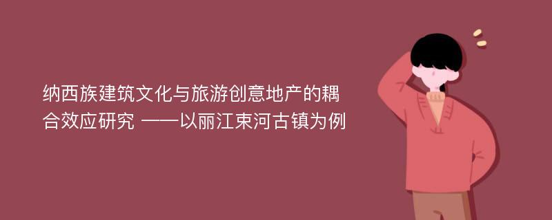 纳西族建筑文化与旅游创意地产的耦合效应研究 ——以丽江束河古镇为例