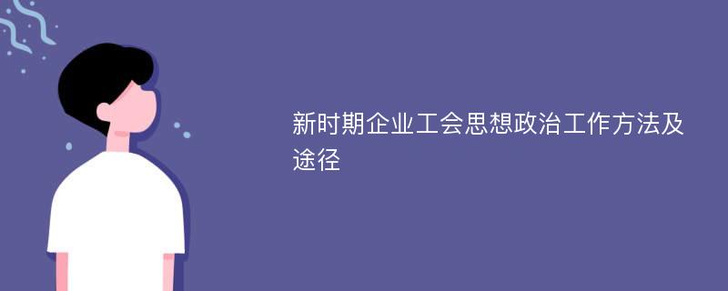 新时期企业工会思想政治工作方法及途径