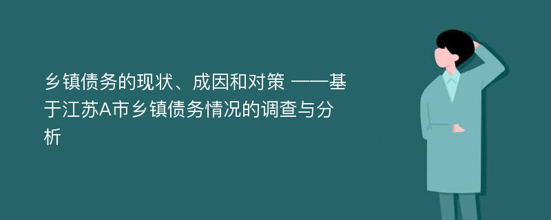 乡镇债务的现状、成因和对策 ——基于江苏A市乡镇债务情况的调查与分析