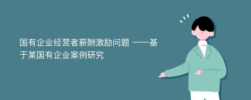 国有企业经营者薪酬激励问题 ——基于某国有企业案例研究