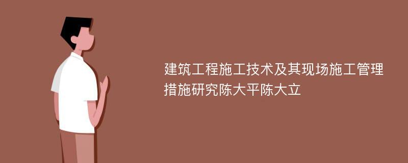 建筑工程施工技术及其现场施工管理措施研究陈大平陈大立