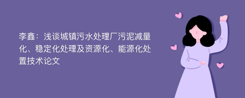 李鑫：浅谈城镇污水处理厂污泥减量化、稳定化处理及资源化、能源化处置技术论文