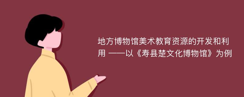 地方博物馆美术教育资源的开发和利用 ——以《寿县楚文化博物馆》为例