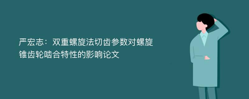 严宏志：双重螺旋法切齿参数对螺旋锥齿轮啮合特性的影响论文