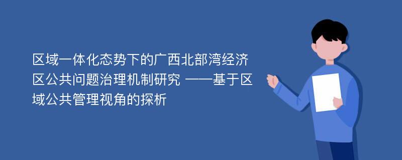 区域一体化态势下的广西北部湾经济区公共问题治理机制研究 ——基于区域公共管理视角的探析