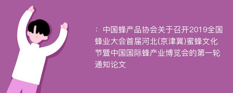 ：中国蜂产品协会关于召开2019全国蜂业大会首届河北(京津冀)蜜蜂文化节暨中国国际蜂产业博览会的第一轮通知论文