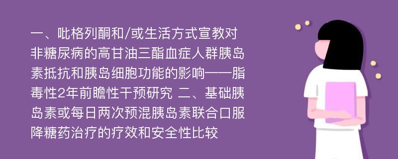 一、吡格列酮和/或生活方式宣教对非糖尿病的高甘油三酯血症人群胰岛素抵抗和胰岛细胞功能的影响——脂毒性2年前瞻性干预研究 二、基础胰岛素或每日两次预混胰岛素联合口服降糖药治疗的疗效和安全性比较