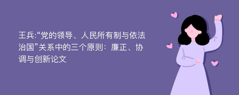 王兵:“党的领导、人民所有制与依法治国”关系中的三个原则：廉正、协调与创新论文