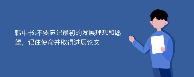 韩中书:不要忘记最初的发展理想和愿望，记住使命并取得进展论文