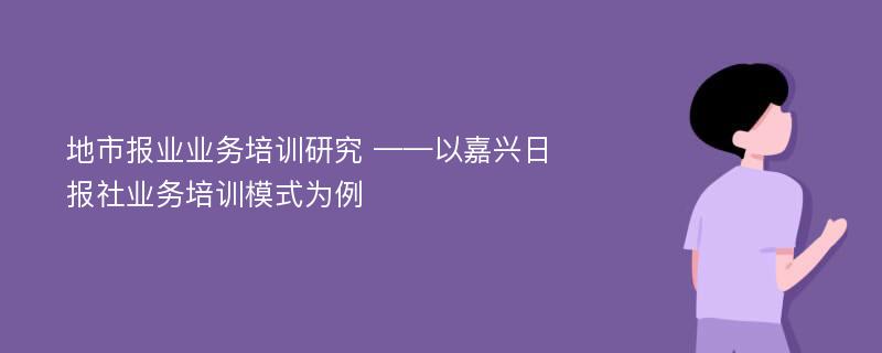 地市报业业务培训研究 ——以嘉兴日报社业务培训模式为例