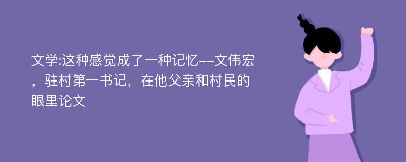 文学:这种感觉成了一种记忆--文伟宏，驻村第一书记，在他父亲和村民的眼里论文