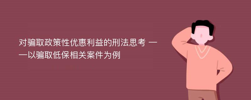 对骗取政策性优惠利益的刑法思考 ——以骗取低保相关案件为例