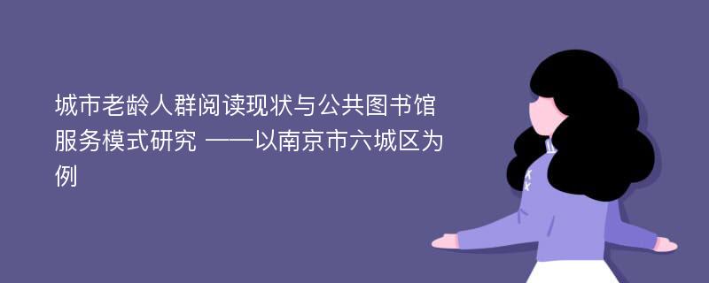 城市老龄人群阅读现状与公共图书馆服务模式研究 ——以南京市六城区为例