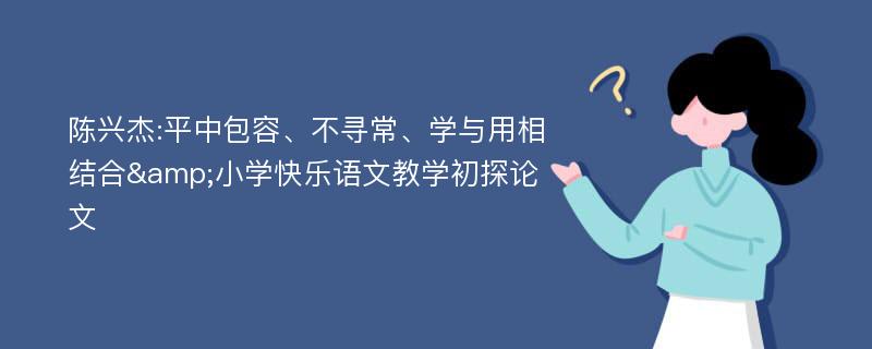 陈兴杰:平中包容、不寻常、学与用相结合&小学快乐语文教学初探论文