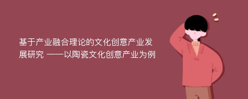 基于产业融合理论的文化创意产业发展研究 ——以陶瓷文化创意产业为例