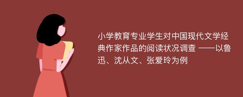 小学教育专业学生对中国现代文学经典作家作品的阅读状况调查 ——以鲁迅、沈从文、张爱玲为例