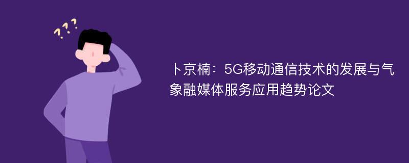 卜京楠：5G移动通信技术的发展与气象融媒体服务应用趋势论文