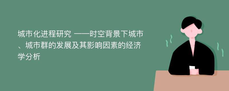 城市化进程研究 ——时空背景下城市、城市群的发展及其影响因素的经济学分析