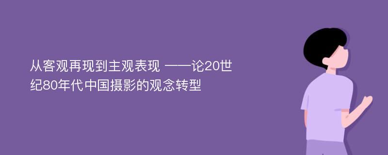 从客观再现到主观表现 ——论20世纪80年代中国摄影的观念转型