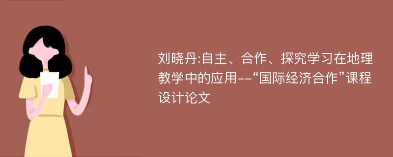 刘晓丹:自主、合作、探究学习在地理教学中的应用--“国际经济合作”课程设计论文