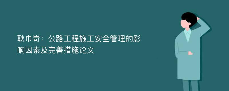 耿巾岢：公路工程施工安全管理的影响因素及完善措施论文