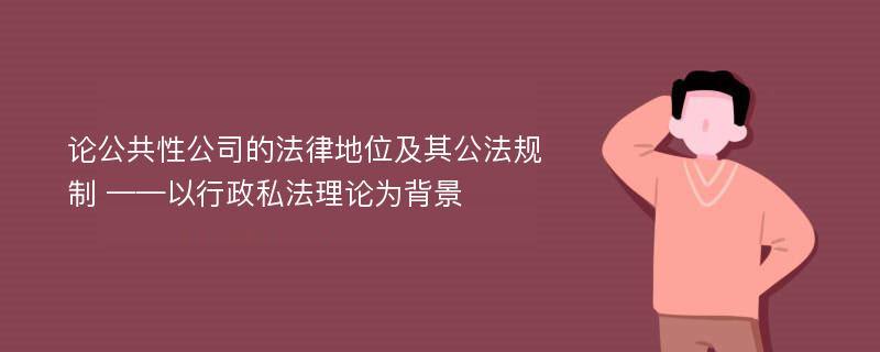 论公共性公司的法律地位及其公法规制 ——以行政私法理论为背景