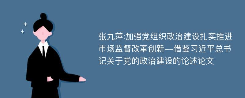 张九萍:加强党组织政治建设扎实推进市场监督改革创新--借鉴习近平总书记关于党的政治建设的论述论文