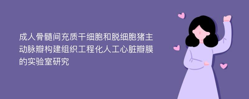 成人骨髓间充质干细胞和脱细胞猪主动脉瓣构建组织工程化人工心脏瓣膜的实验室研究