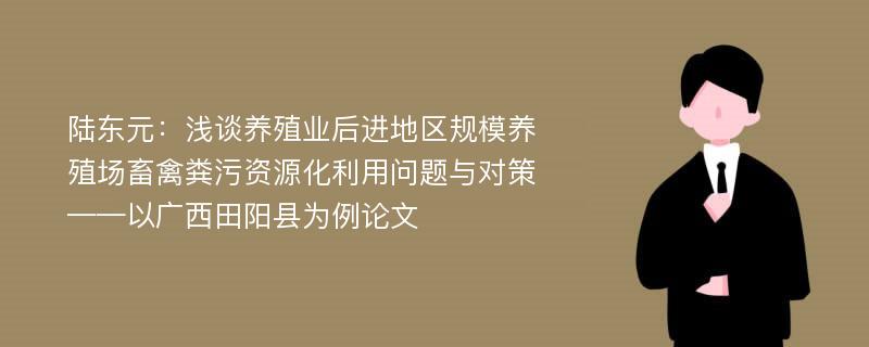 陆东元：浅谈养殖业后进地区规模养殖场畜禽粪污资源化利用问题与对策——以广西田阳县为例论文